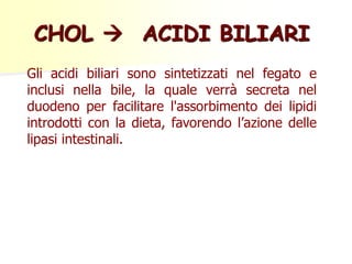 CHOL  ACIDI BILIARI
Gli acidi biliari sono sintetizzati nel fegato e
inclusi nella bile, la quale verrà secreta nel
duodeno per facilitare l'assorbimento dei lipidi
introdotti con la dieta, favorendo l’azione delle
lipasi intestinali.
 