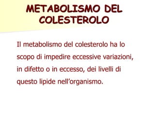 Il metabolismo del colesterolo ha lo
scopo di impedire eccessive variazioni,
in difetto o in eccesso, dei livelli di
questo lipide nell’organismo.
METABOLISMO DEL
COLESTEROLO
 