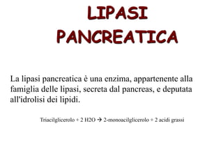 La lipasi pancreatica è una enzima, appartenente alla
famiglia delle lipasi, secreta dal pancreas, e deputata
all'idrolisi dei lipidi.
LIPASI
PANCREATICA
Triacilglicerolo + 2 H2O  2-monoacilglicerolo + 2 acidi grassi
 