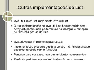 Outras implementações de List

●   java.util.LinkedList implements java.util.List
●   Outra implementação de java.util.List, bem parecida com
    ArrayList, porém mais performatica na inserção e remoção
    de itens nas pontas da lista


●   java.util.Vector implements java.util.List
●   Implementação presente desde a versão 1.0, funcionalidade
    bastante parecida com o ArrayList
●   Pensada para ser executada em ambientes concorrentes
●   Perda de performance em ambientes não concorrentes
 