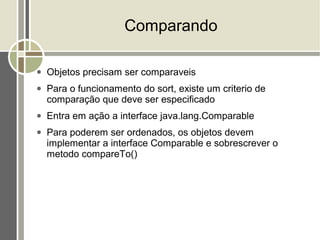 Comparando

●   Objetos precisam ser comparaveis
●   Para o funcionamento do sort, existe um criterio de
    comparação que deve ser especificado
●   Entra em ação a interface java.lang.Comparable
●   Para poderem ser ordenados, os objetos devem
    implementar a interface Comparable e sobrescrever o
    metodo compareTo()
 
