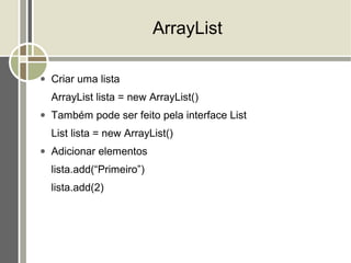 ArrayList

●   Criar uma lista
    ArrayList lista = new ArrayList()
●   Também pode ser feito pela interface List
    List lista = new ArrayList()
●   Adicionar elementos
    lista.add(“Primeiro”)
    lista.add(2)
 