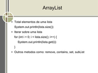 ArrayList

●   Total elementos de uma lista
    System.out.println(lista.size())
●   Iterar sobre uma lista
    for (int i = 0; i < lista.size(); i++) {
        System.out.println(lista.get(i))
    }
●   Outros metodos como: remove, contains, set, subList
 