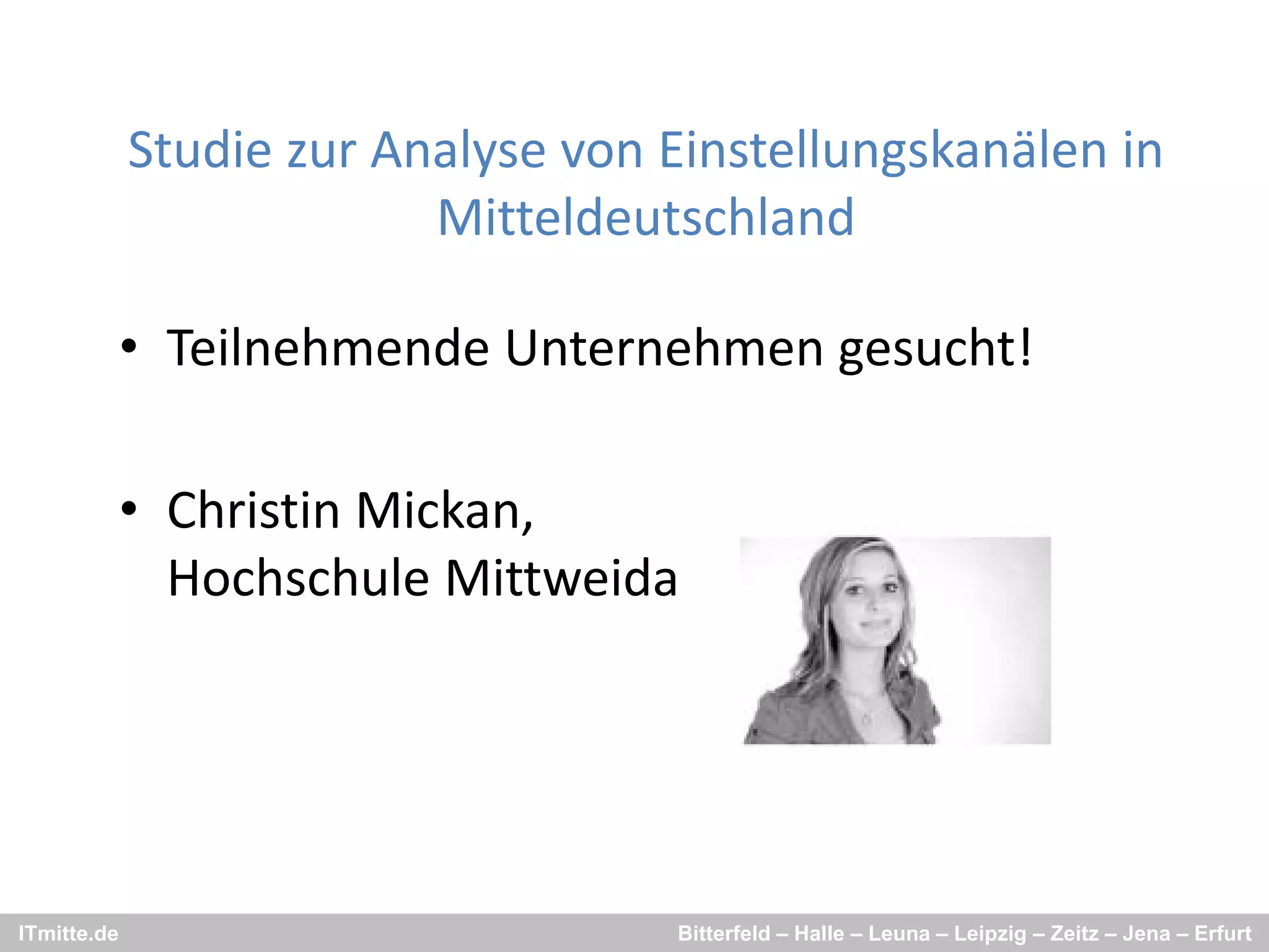 Studie zur Analyse von Einstellungskanälen in 
             St di      A l         Ei t ll     k äl i
                          Mitteldeutschland

             • Teilnehmende Unternehmen gesucht!

             • Christin Mickan,
               Hochschule Mittweida 




ITmitte.de                           Bitterfeld – Halle – Leuna – Leipzig – Zeitz – Jena – Erfurt
 