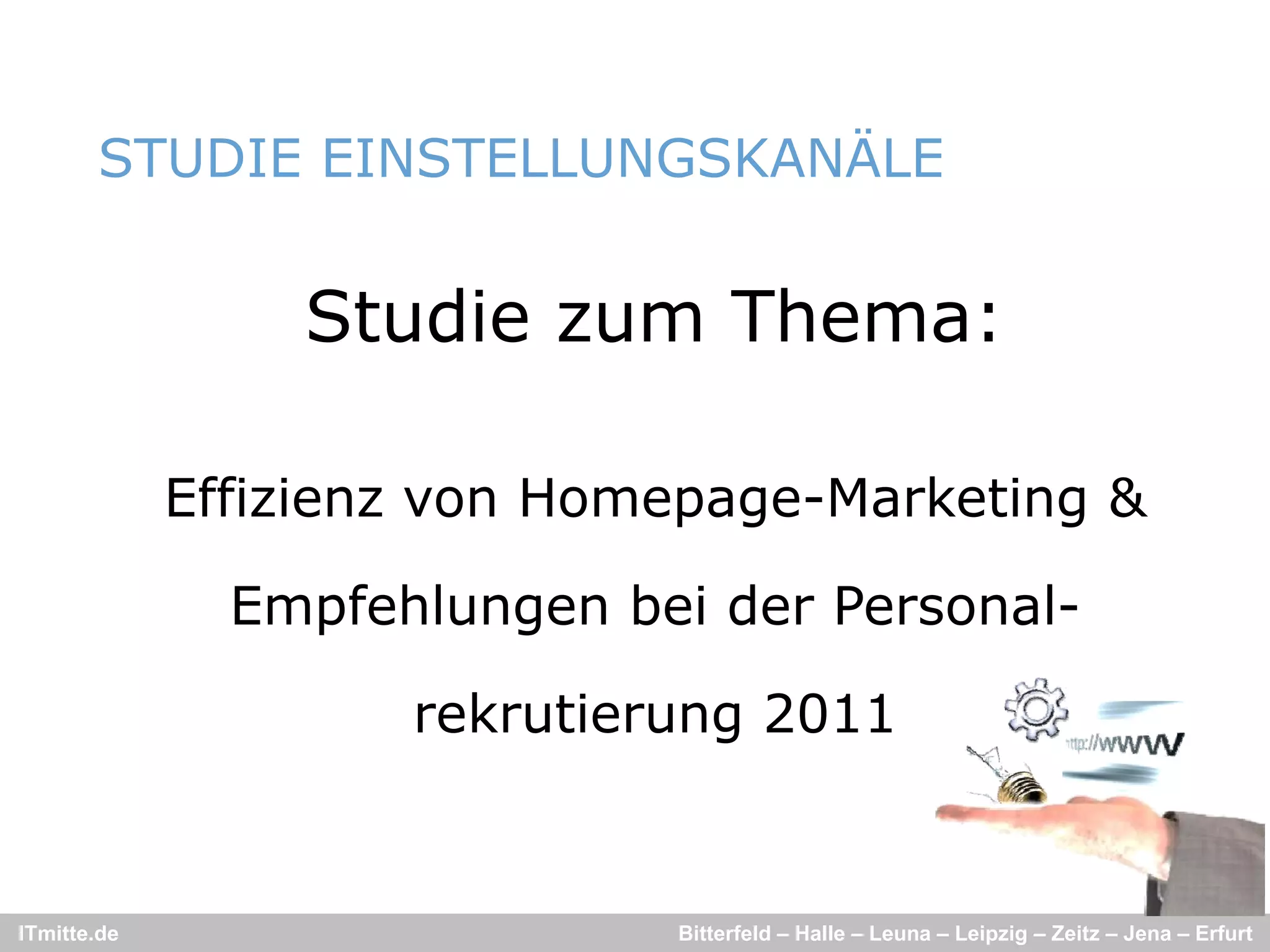 STUDIE EINSTELLUNGSKANÄLE
                             Ä


                 Studie zum Thema:

             Effizienz von Homepage-Marketing &

               Empfehlungen bei der Personal-

                     rekrutierung 2011


ITmitte.de                    Bitterfeld – Halle – Leuna – Leipzig – Zeitz – Jena – Erfurt
 