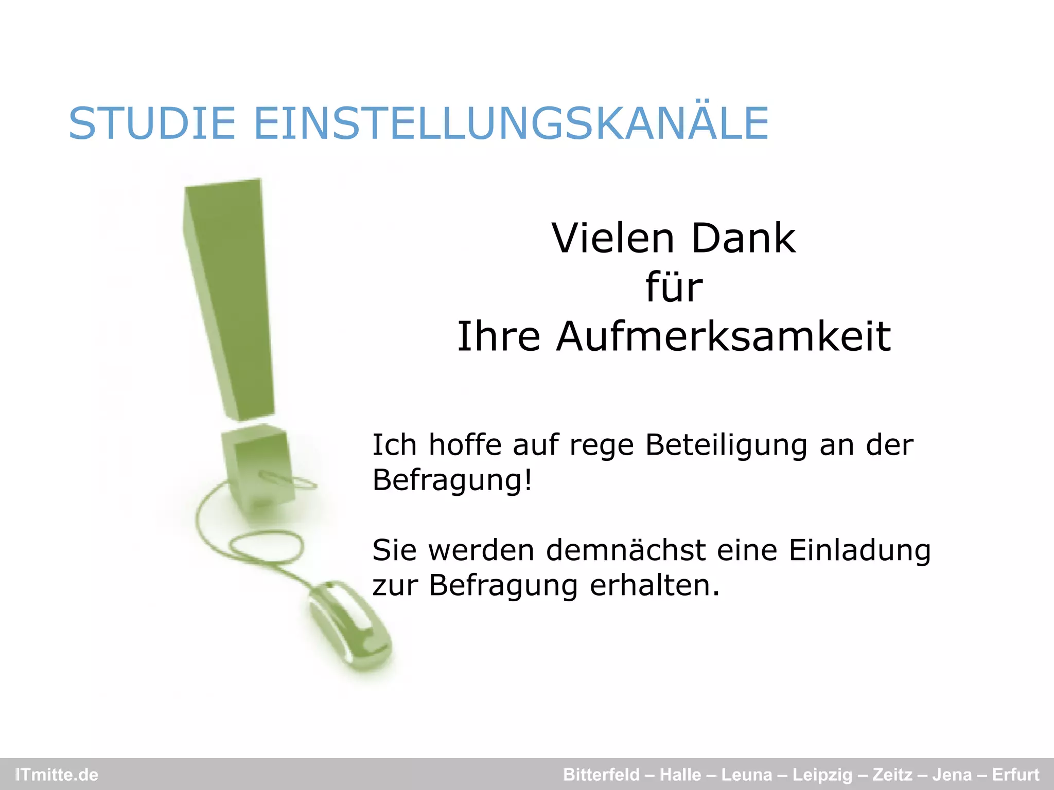 STUDIE EINSTELLUNGSKANÄLE

                          Vielen D k
                          Vi l   Dank
                               für
                     Ihre Aufmerksamkeit

                Ich hoffe auf rege Beteiligung an der
                Befragung!

                                                  g
                Sie werden demnächst eine Einladung
                zur Befragung erhalten.




ITmitte.de                   Bitterfeld – Halle – Leuna – Leipzig – Zeitz – Jena – Erfurt
 
