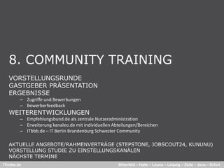 8. COMMUNITY TRAINING
   VORSTELLUNGSRUNDE
   GASTGEBER PRÄSENTATION
   ERGEBNISSE
         – Zugriffe und Bewerbungen
         – Bewerberfeedback
   WEITERENTWICKLUNGEN
         – Empfehlungsbund de als zentrale Nutzeradministration
           Empfehlungsbund.de als zentrale Nutzeradministration
         – Erweiterung kanaleo.de mit individuellen Abteilungen/Bereichen
         – ITbbb.de – IT Berlin Brandenburg Schwester Community

   AKTUELLE ANGEBOTE/RAHMENVERTRÄGE (STEPSTONE JOBSCOUT24 KUNUNU)
                                     (STEPSTONE, JOBSCOUT24,
   VORSTELLUNG STUDIE ZU EINSTELLUNGSKANÄLEN
   NÄCHSTE TERMINE
ITmitte.de                                            Bitterfeld – Halle – Leuna – Leipzig – Zeitz – Jena – Erfurt
 