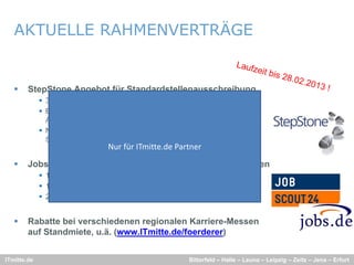 AKTUELLE RAHMENVERTRÄGE


       StepStone Angebot für Standardstellenausschreibung
              30 Tage Laufzeit inkl. eines Refreshs für nur 195 €
              Bedingung: Mindestlaufzeit beträgt 60 Tage (inkl. 3 Refreshs) pro
               Ausschreibung; keine Mindestabnahme von Ausschreibungen
              Nur für Unternehmen, die seit 12 Monaten keinen Auftrag über
               Stepstone bezogen haben
                                  Nur für ITmitte.de Partner
       Jobscout24.de und jobs.de 12-Monats-Flat für alle Stellen
              1.400€ bis 49MA
              1.900€ bis 99MA
              2.400€ ab 100MA


       Rabatte bei verschiedenen regionalen Karriere-Messen
        auf Standmiete, u.ä. (www.ITmitte.de/foerderer)


ITmitte.de                                                Bitterfeld – Halle – Leuna – Leipzig – Zeitz – Jena – Erfurt
 
