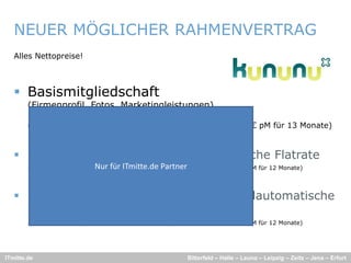 NEUER MÖGLICHER RAHMENVERTRAG
   Alles Nettopreise!



    Basismitgliedschaft
        (Firmenprofil, Fotos, Marketingleistungen)
        1MMonat G ti zu 12 monatiger Laufzeit
               t Gratis            ti    L f it
        (z.B. bei bis 50MA: statt 190€ pM für 12 Monate; 175,38€ pM für 13 Monate)


    plus Job-Einbindung als vollautomatische Flatrate
      l     b i bi d      l    ll       i h    l
        30% Rabatt          Nur für ITmitte.de Partner
                        (z.B. bei bis 50MA: statt 390€ pM für 12 Monate; 273€ pM für 12 Monate)




    plus Job-und Video-Einbindung als vollautomatische
     Flatrate
        30% Rabatt      (
                        (z.B. bei bis 50MA: statt 450€ pM für 12 Monate; 315€ pM für 12 Monate)
                                                       p               ;      p               )




ITmitte.de                                               Bitterfeld – Halle – Leuna – Leipzig – Zeitz – Jena – Erfurt
 