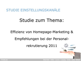 STUDIE EINSTELLUNGSKANÄLE
                             Ä


                 Studie zum Thema:

             Effizienz von Homepage-Marketing &

               Empfehlungen bei der Personal-

                     rekrutierung 2011


ITmitte.de                    Bitterfeld – Halle – Leuna – Leipzig – Zeitz – Jena – Erfurt
 