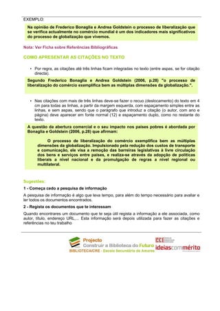 EXEMPLO:
  Na opinião de Frederico Bonaglia e Andrea Goldstein o processo de liberalização que
  se verifica actualmente no comércio mundial é um dos indicadores mais significativos
  do processo de globalização que vivemos.

Nota: Ver Ficha sobre Referências Bibliográficas

COMO APRESENTAR AS CITAÇÔES NO TEXTO

   • Por regra, as citações até três linhas ficam integradas no texto (entre aspas, se for citação
     directa).
  Segundo Frederico Bonaglia e Andrea Goldstein (2006, p.28) "o processo de
  liberalização do comércio exemplifica bem as múltiplas dimensões da globalização.".


   • Nas citações com mais de três linhas deve-se fazer o recuo (deslocamento) do texto em 4
     cm para todas as linhas, a partir da margem esquerda, com espaçamento simples entre as
     linhas, e sem aspas, sendo que o parágrafo que introduz a citação (o autor, com ano e
     página) deve aparecer em fonte normal (12) e espaçamento duplo, como no restante do
     texto.
  A questão da abertura comercial e o seu impacto nos países pobres é abordada por
  Bonaglia e Goldstein (2006, p.28) que afirmam:

             O processo de liberalização do comércio exemplifica bem as múltiplas
       dimensões da globalização. Impulsionado pela redução dos custos de transporte
       e comunicação, ele visa a remoção das barreiras legislativas à livre circulação
       dos bens e serviços entre países, e realiza-se através da adopção de políticas
       liberais a nível nacional e da promulgação de regras a nível regional ou
       multilateral.



Sugestões:
1 - Começa cedo a pesquisa de informação
A pesquisa de informação é algo que leva tempo, para além do tempo necessário para avaliar e
ler todos os documentos encontrados.
2 - Regista os documentos que te interessam
Quando encontrares um documento que te seja útil regista a informação a ele associada, como
autor, título, endereço URL,... Esta informação será depois utilizada para fazer as citações e
referências no teu trabalho
 
