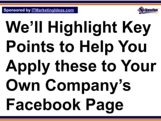 Sponsored by ITMarketingIdeas.com
SPHomeRun.com




 We’ll Highlight Key
 Points to Help You
 Apply these to Your
 Own Company’s
 Facebook Page
 
