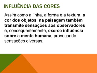 Influência das coresAssim como a linha, a forma e a textura, a cor dos objetos  na paisagem também transmite sensações aos observadorese, consequentemente, exerce influência sobre a mente humana, provocando sensações diversas. 