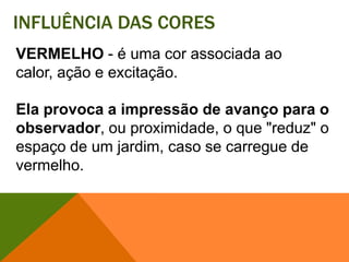 Influência das coresVERMELHO - é uma cor associada ao calor, ação e excitação. Ela provoca a impressão de avanço para o observador, ou proximidade, o que "reduz" o espaço de um jardim, caso se carregue de vermelho. 