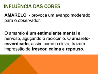 Influência das coresAMARELO - provoca um avanço moderado para o observador. O amarelo é um estimulante mental e nervoso, aguçando o raciocínio. O amarelo-esverdeado, assim como o cinza, trazem impressão de frescor, calma e repouso. 