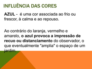 Influência das coresAZUL-  é uma cor associada ao frio ou frescor, à calma e ao repouso. Ao contrário do laranja, vermelho e amarelo, o azul provoca a impressão de recuo ou distanciamento do observador, o que eventualmente "amplia" o espaço de um jardim. 