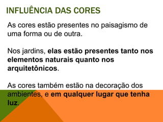 Influência das coresAs cores estão presentes no paisagismo de uma forma ou de outra. Nos jardins, elas estão presentes tanto nos elementos naturais quanto nos arquitetônicos. As cores também estão na decoração dos ambientes, e em qualquer lugar que tenha luz. 