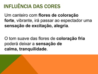Influência das coresUm canteiro com flores de coloração forte, vibrante, irá passar ao espectador uma sensação de excitação, alegria. O tom suave das flores de coloração fria poderá deixar a sensação de calma, tranquilidade. 