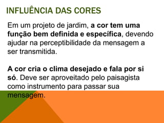 Influência das coresEm um projeto de jardim, a cor tem uma função bem definida e específica, devendo ajudar na perceptibilidade da mensagem a ser transmitida. A cor cria o clima desejado e fala por si só. Deve ser aproveitado pelo paisagista como instrumento para passar sua mensagem. 