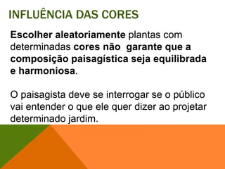 Influência das coresEscolher aleatoriamente plantas com determinadas cores não  garante que a composição paisagística seja equilibrada e harmoniosa. O paisagista deve se interrogar se o público vai entender o que ele quer dizer ao projetar determinado jardim. 