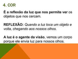 4. CORÉ a reflexão da luz que nos permite ver os objetos que nos cercam. REFLEXÃO:Quando a luz toca um objeto e volta, chegando aos nossos olhos. A luz é o agente da visão, vemos um corpo porque ele envia luz para nossos olhos. 