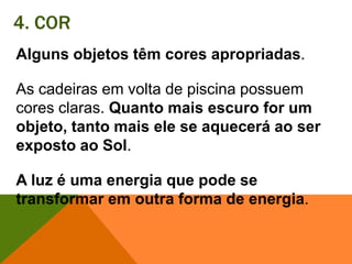 4. CORAlguns objetos têm cores apropriadas. As cadeiras em volta de piscina possuem cores claras. Quanto mais escuro for um objeto, tanto mais ele se aquecerá ao ser exposto ao Sol. A luz é uma energia que pode se transformar em outra forma de energia.
