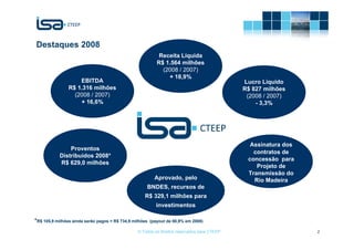Destaques 2008
                                                             Receita Líquida
                                                            R$ 1.564 milhões
                                                              (2008 / 2007)
                                                                + 18,9%
                    EBITDA                                                                   Lucro Líquido
                R$ 1.316 milhões                                                             R$ 827 milhões
                  (2008 / 2007)                                                               (2008 / 2007)
                    + 16,6%                                                                      - 3,3%




                                                                                               Assinatura dos
               Proventos
                                                                                                contratos de
           Distribuídos 2008*
                                                                                              concessão para
           R$ 629,0 milhões
                                                                                                 Projeto de
                                                                                              Transmissão do
                                                           Aprovado, pelo                       Rio Madeira
                                                     BNDES, recursos de
                                                    R$ 329,1 milhões para
                                                           investimentos

*R$ 105,9 milhões ainda serão pagos = R$ 734,9 milhões   (payout de 88,9% em 2008)

                                                 © Todos os direitos reservados para CTEEP                      2
 