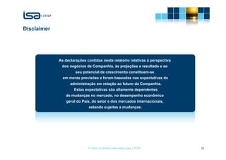 Disclaimer




             As declarações contidas neste relatório relativas à perspectiva
              dos negócios da Companhia, às projeções e resultado e ao
                      seu potencial de crescimento constituem-se
               em meras previsões e foram baseadas nas expectativas da
                   administração em relação ao futuro da Companhia.
                     Estas expectativas são altamente dependentes
                de mudanças no mercado, no desempenho econômico
                 geral do País, do setor e dos mercados internacionais,
                             estando sujeitas a mudanças.




                             © Todos os direitos reservados para CTEEP         26
 