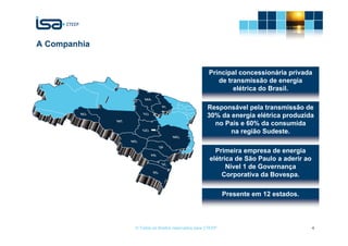 A Companhia


                                                   Principal concessionária privada
                                                      de transmissão de energia
                                                           elétrica do Brasil.

                                                  Responsável pela transmissão de
                                                  30% da energia elétrica produzida
                                                    no País e 60% da consumida
                                                         na região Sudeste.

                                                     Primeira empresa de energia
                                                   elétrica de São Paulo a aderir ao
                                                         Nível 1 de Governança
                                                       Corporativa da Bovespa.

                                                          Presente em 12 estados.




              © Todos os direitos reservados para CTEEP                                4
 