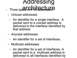 Addressing 
architecture • Three types of IPv6 addresses 
• Unicast addresses 
• An identifier for a single interface. A 
packet sent to a unicast address is 
delivered to the interface identified by 
that address 
• Anycast addresses 
• An identifier for a set of interfaces. 
• Multicast addresses 
• An identifier for a set of interfaces. A 
packet sent to a multicast address is 
delivered to all interfaces identified by 
that address. 
 