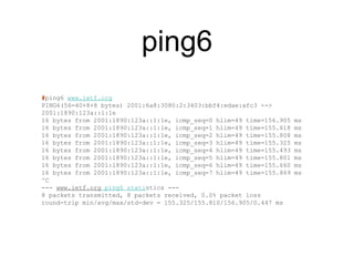 ping6 
#ping6 www.ietf.org 
PING6(56=40+8+8 bytes) 2001:6a8:3080:2:3403:bbf4:edae:afc3 --> 
2001:1890:123a::1:1e 
16 bytes from 2001:1890:123a::1:1e, icmp_seq=0 hlim=49 time=156.905 ms 
16 bytes from 2001:1890:123a::1:1e, icmp_seq=1 hlim=49 time=155.618 ms 
16 bytes from 2001:1890:123a::1:1e, icmp_seq=2 hlim=49 time=155.808 ms 
16 bytes from 2001:1890:123a::1:1e, icmp_seq=3 hlim=49 time=155.325 ms 
16 bytes from 2001:1890:123a::1:1e, icmp_seq=4 hlim=49 time=155.493 ms 
16 bytes from 2001:1890:123a::1:1e, icmp_seq=5 hlim=49 time=155.801 ms 
16 bytes from 2001:1890:123a::1:1e, icmp_seq=6 hlim=49 time=155.660 ms 
16 bytes from 2001:1890:123a::1:1e, icmp_seq=7 hlim=49 time=155.869 ms 
^C 
--- www.ietf.org ping6 statistics --- 
8 packets transmitted, 8 packets received, 0.0% packet loss 
round-trip min/avg/max/std-dev = 155.325/155.810/156.905/0.447 ms 
 
