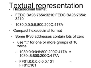 Textual representation 
• Hexadecimal format 
• FEDC:BA98:7654:3210:FEDC:BA98:7654: 
3210 
• 1080:0:0:0:8:800:200C:417A 
•...