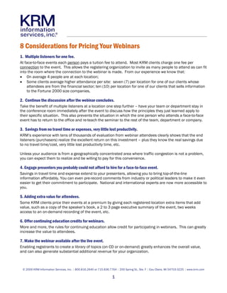8 Considerations for Pricing Your Webinars
1. Multiple listeners for one fee.
At face-to-face events each person pays a tuition fee to attend. Most KRM clients charge one fee per
connection to the event. This allows the registering organization to invite as many people to attend as can fit
into the room where the connection to the webinar is made. From our experience we know that:
• On average 4 people are at each location;
• Some clients average higher attendance per site: seven (7) per location for one of our clients whose
    attendees are from the financial sector; ten (10) per location for one of our clients that sells information
    to the Fortune 2000 size companies.

2. Continue the discussion after the webinar concludes.
Take the benefit of multiple listeners at a location one step further – have your team or department stay in
the conference room immediately after the event to discuss how the principles they just learned apply to
their specific situation. This also prevents the situation in which the one person who attends a face-to-face
event has to return to the office and re-teach the seminar to the rest of the team, department or company.

3. Savings from no travel time or expenses, very little lost productivity.
KRM’s experience with tens of thousands of evaluation from webinar attendees clearly shows that the end
listeners (purchasers) realize the excellent return on this investment – plus they know the real savings due
to no travel time/cost, very little lost productivity time, etc.

Unless your audience is from a geographically concentrated area where traffic congestion is not a problem,
you can expect them to realize and be willing to pay for this convenience.

4. Engage presenters you probably could not afford to hire for a face-to-face event.
Savings in travel time and expense extend to your presenters, allowing you to bring top-of-the-line
information affordably. You can even pre-record comments from industry or political leaders to make it even
easier to get their commitment to participate. National and international experts are now more accessible to
you.

5. Adding extra value for attendees.
Some KRM clients price their events at a premium by giving each registered location extra items that add
value, such as a copy of the speaker’s book, a 2 to 3 page executive summary of the event, two weeks
access to an on-demand recording of the event, etc.

6. Offer continuing education credits for webinars.
More and more, the rules for continuing education allow credit for participating in webinars. This can greatly
increase the value to attendees.

7. Make the webinar available after the live event.
Enabling registrants to create a library of topics (on CD or on-demand) greatly enhances the overall value,
and can also generate substantial additional revenue for your organization.



 © 2009 KRM Information Services, Inc. | 800.816.2640 or 715.836.7764 | 200 Spring St., Ste. F | Eau Claire, WI 54703-3225 | www.krm.com

                                                                   1
 