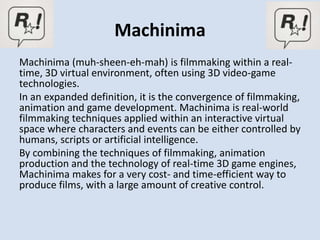 Machinima
Machinima (muh-sheen-eh-mah) is filmmaking within a real-
time, 3D virtual environment, often using 3D video-game
technologies.
In an expanded definition, it is the convergence of filmmaking,
animation and game development. Machinima is real-world
filmmaking techniques applied within an interactive virtual
space where characters and events can be either controlled by
humans, scripts or artificial intelligence.
By combining the techniques of filmmaking, animation
production and the technology of real-time 3D game engines,
Machinima makes for a very cost- and time-efficient way to
produce films, with a large amount of creative control.
 