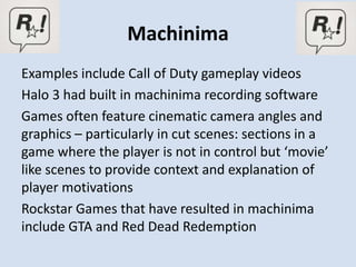 Machinima
Examples include Call of Duty gameplay videos
Halo 3 had built in machinima recording software
Games often feature cinematic camera angles and
graphics – particularly in cut scenes: sections in a
game where the player is not in control but ‘movie’
like scenes to provide context and explanation of
player motivations
Rockstar Games that have resulted in machinima
include GTA and Red Dead Redemption
 