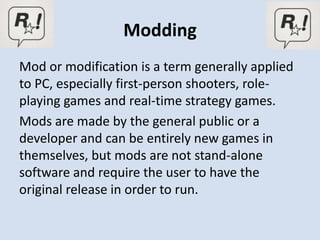 Modding
Mod or modification is a term generally applied
to PC, especially first-person shooters, role-
playing games and real-time strategy games.
Mods are made by the general public or a
developer and can be entirely new games in
themselves, but mods are not stand-alone
software and require the user to have the
original release in order to run.
 