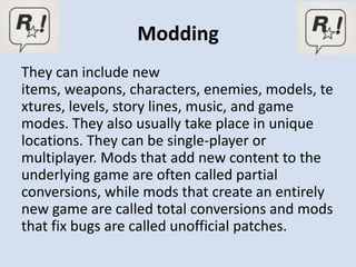 Modding
They can include new
items, weapons, characters, enemies, models, te
xtures, levels, story lines, music, and game
modes. They also usually take place in unique
locations. They can be single-player or
multiplayer. Mods that add new content to the
underlying game are often called partial
conversions, while mods that create an entirely
new game are called total conversions and mods
that fix bugs are called unofficial patches.
 