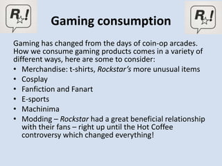 Gaming consumption
Gaming has changed from the days of coin-op arcades.
How we consume gaming products comes in a variety of
different ways, here are some to consider:
• Merchandise: t-shirts, Rockstar’s more unusual items
• Cosplay
• Fanfiction and Fanart
• E-sports
• Machinima
• Modding – Rockstar had a great beneficial relationship
   with their fans – right up until the Hot Coffee
   controversy which changed everything!
 