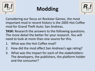 Modding
Considering our focus on Rockstar Games, the most
important mod in recent history is the 2005 Hot Coffee
mod for Grand Theft Auto: San Andreas.
TASK: Research the answers to the following questions.
The more detail the better for your research. You will
need to look at more than one source for this.
1. What was the Hot Coffee mod?
2. How did the mod affect San Andreas’s age rating?
3. What was the impact for each of the stakeholders:
   The developers, the publishers, the platform holder
   and the consumer?
 