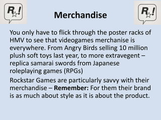 Merchandise
You only have to flick through the poster racks of
HMV to see that videogames merchanise is
everywhere. From Angry Birds selling 10 million
plush soft toys last year, to more extravegent –
replica samarai swords from Japanese
roleplaying games (RPGs)
Rockstar Games are particularly savvy with their
merchandise – Remember: For them their brand
is as much about style as it is about the product.
 