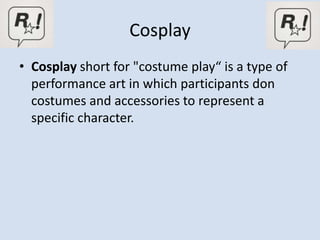 Cosplay
• Cosplay short for "costume play“ is a type of
  performance art in which participants don
  costumes and accessories to represent a
  specific character.
 
