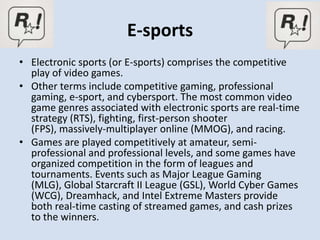 E-sports
• Electronic sports (or E-sports) comprises the competitive
  play of video games.
• Other terms include competitive gaming, professional
  gaming, e-sport, and cybersport. The most common video
  game genres associated with electronic sports are real-time
  strategy (RTS), fighting, first-person shooter
  (FPS), massively-multiplayer online (MMOG), and racing.
• Games are played competitively at amateur, semi-
  professional and professional levels, and some games have
  organized competition in the form of leagues and
  tournaments. Events such as Major League Gaming
  (MLG), Global Starcraft II League (GSL), World Cyber Games
  (WCG), Dreamhack, and Intel Extreme Masters provide
  both real-time casting of streamed games, and cash prizes
  to the winners.
 