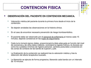 CONTENCION FISICA
   OBSERVACIÓN DEL PACIENTE EN CONTENCION MECANICA.

       Valoración médica del paciente durante la primera hora desde el inicio de la
        contención.

       Se dejarán anotadas las observaciones en la historia clínica.

       En el caso de encontrar necesario prevención de riesgo tromboembólico.

       El paciente debe ser observado por el personal de enfermería al menos cada 15
        minutos, dejando constancia en las hojas de seguimiento.

       Cada turno tomará signos vitales, proporcionará la dieta adecuada en función del nivel
        de conciencia y de otros datos médicos, controlará la ingesta hídrica y la diuresis así
        como los cuidados mínimos de higiene personal, cambios posturales y erosiones en
        las zonas de contacto de las banda de sujeción y piel.

       La finalización de la contención se realizará tras la valoración médica y tras la
        obtención del efecto terapéutico buscado.

       La liberación se ejecuta de forma progresiva, liberando cada banda con un intervalo
        de 10 minutos.
 
