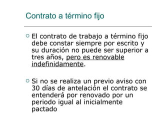 Contrato a término fijo El contrato de trabajo a término fijo debe constar siempre por escrito y su duración no puede ser superior a tres años,  pero es renovable indefinidamente .  Si no se realiza un previo aviso con 30 días de antelación el contrato se entenderá por renovado por un periodo igual al inicialmente pactado 
