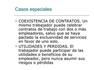 Casos especiales COEXISTENCIA DE CONTRATOS. Un mismo trabajador puede celebrar contratos de trabajo con dos o más empleadores, salvo que se haya pactado la exclusividad de servicios en favor de uno solo.  UTILIDADES Y PERDIDAS. El trabajador puede participar de las utilidades o beneficios de su empleador, pero nunca asumir sus riesgos o pérdidas  