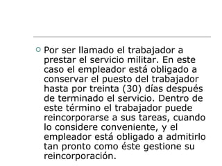 Por ser llamado el trabajador a prestar el servicio militar. En este caso el empleador está obligado a conservar el puesto del trabajador hasta por treinta (30) días después de terminado el servicio. Dentro de este término el trabajador puede reincorporarse a sus tareas, cuando lo considere conveniente, y el empleador está obligado a admitirlo tan pronto como éste gestione su reincorporación.  