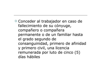 Conceder al trabajador en caso de fallecimiento de su cónyuge, compañero o compañera permanente o de un familiar hasta el grado segundo de consanguinidad, primero de afinidad y primero civil, una licencia remunerada por luto de cinco (5) días hábiles  