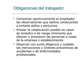 Obligaciones del trabajador Comunicar oportunamente al empleador las observaciones que estime conducentes a evitarle daños y perjuicios.  Prestar la colaboración posible en casos de siniestro o de riesgo inminente que afecten o amenacen las personas o cosas de la empresa o establecimiento  Observar con suma diligencia y cuidado las instrucciones y órdenes preventivas de accidentes o de enfermedades profesionales.  