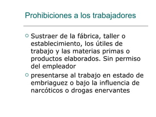 Prohibiciones a los trabajadores Sustraer de la fábrica, taller o establecimiento, los útiles de trabajo y las materias primas o productos elaborados. Sin permiso del empleador  presentarse al trabajo en estado de embriaguez o bajo la influencia de narcóticos o drogas enervantes  