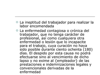 La ineptitud del trabajador para realizar la labor encomendada  La enfermedad contagiosa o crónica del trabajador, que no tenga carácter de profesional, así como cualquiera otra enfermedad o lesión que lo incapacite para el trabajo, cuya curación no haya sido posible durante ciento ochenta (180) días. El despido por esta causa no podrá efectuarse sino al vencimiento de dicho lapso y no exime al {empleador} de las prestaciones e indemnizaciones legales y convencionales derivadas de la enfermedad  
